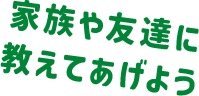 家族や友達に教えてあげよう
